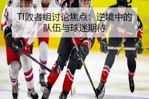 TI败者组讨论焦点：逆境中的队伍与球迷期待